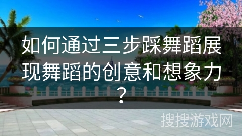 如何通过三步踩舞蹈展现舞蹈的创意和想象力？
