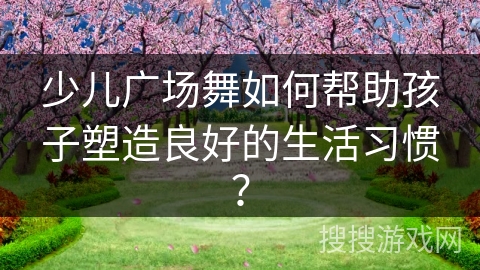 少儿广场舞如何帮助孩子塑造良好的生活习惯？