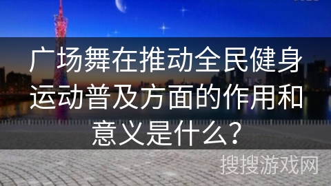 广场舞在推动全民健身运动普及方面的作用和意义是什么？