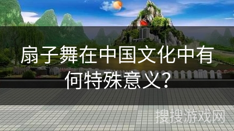 扇子舞在中国文化中有何特殊意义？