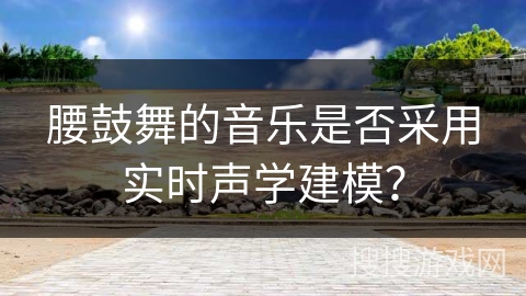 腰鼓舞的音乐是否采用实时声学建模？