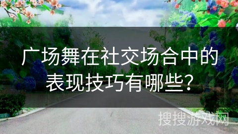广场舞在社交场合中的表现技巧有哪些？