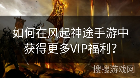 如何在风起神途手游中获得更多VIP福利？