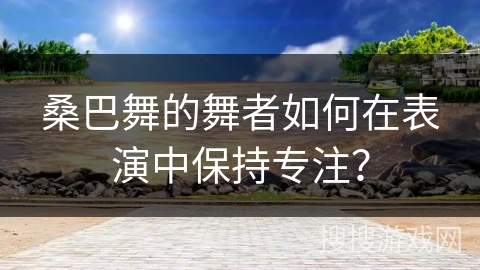 桑巴舞的舞者如何在表演中保持专注？