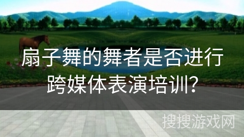 扇子舞的舞者是否进行跨媒体表演培训？