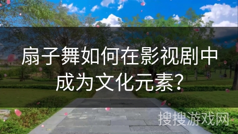 扇子舞如何在影视剧中成为文化元素？