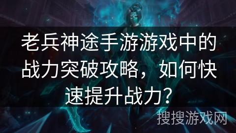老兵神途手游游戏中的战力突破攻略,如何快速提升战力? 老兵神途手游游戏中的战力突破攻略,如何快速提升战力?