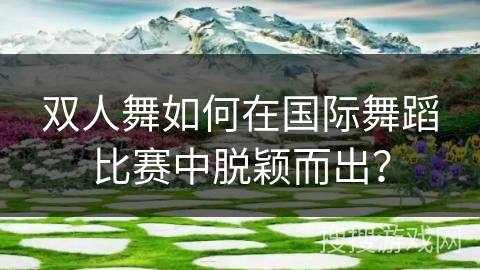 双人舞如何在国际舞蹈比赛中脱颖而出？