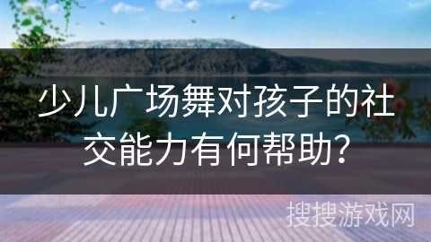 少儿广场舞对孩子的社交能力有何帮助？