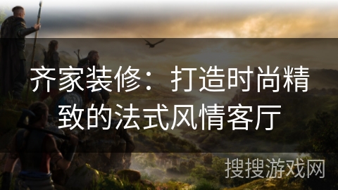 齐家装修：打造时尚精致的法式风情客厅