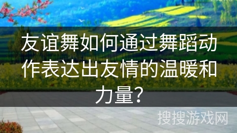 友谊舞如何通过舞蹈动作表达出友情的温暖和力量？