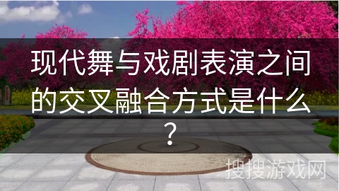 现代舞与戏剧表演之间的交叉融合方式是什么？
