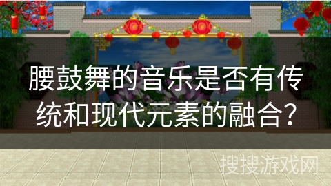 腰鼓舞的音乐是否有传统和现代元素的融合？