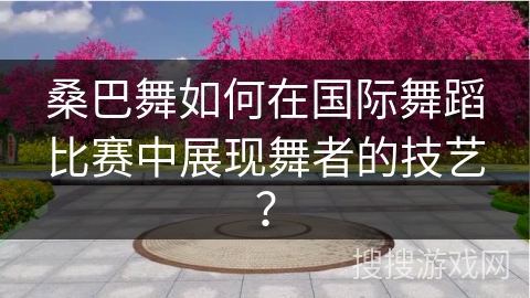 桑巴舞如何在国际舞蹈比赛中展现舞者的技艺？