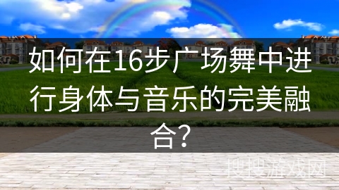如何在16步广场舞中进行身体与音乐的完美融合？