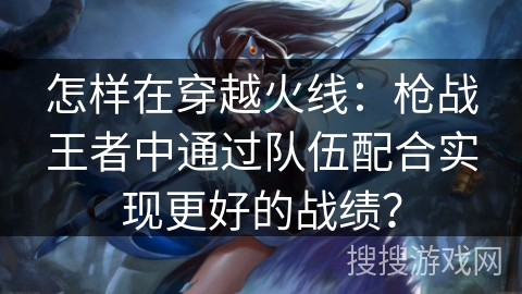 怎样在穿越火线：枪战王者中通过队伍配合实现更好的战绩？