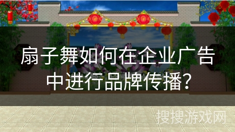 扇子舞如何在企业广告中进行品牌传播？
