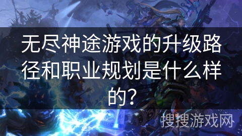 无尽神途游戏的升级路径和职业规划是什么样的？