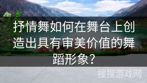 抒情舞如何在舞台上创造出具有审美价值的舞蹈形象？