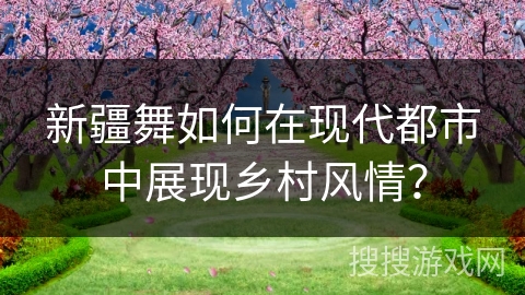 新疆舞如何在现代都市中展现乡村风情？