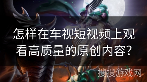 怎样在车视短视频上观看高质量的原创内容？
