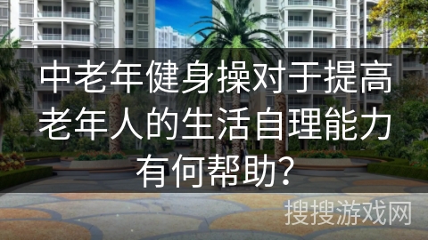中老年健身操对于提高老年人的生活自理能力有何帮助？