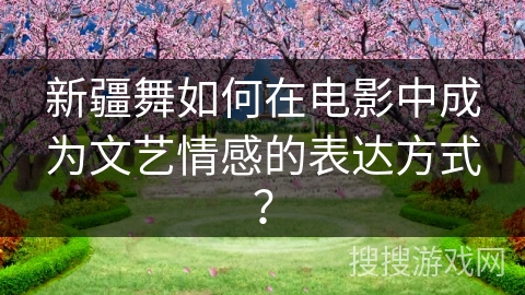 新疆舞如何在电影中成为文艺情感的表达方式？