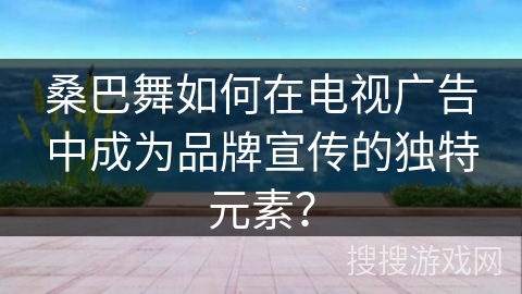 桑巴舞如何在电视广告中成为品牌宣传的独特元素？