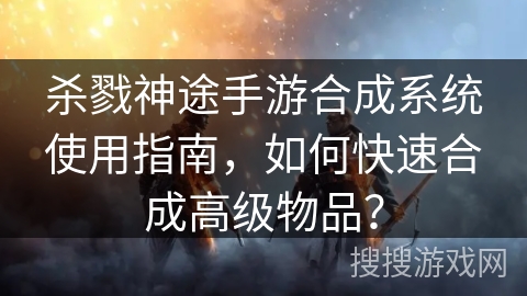 杀戮神途手游合成系统使用指南，如何快速合成高级物品？