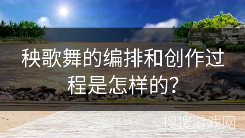 秧歌舞的编排和创作过程是怎样的？