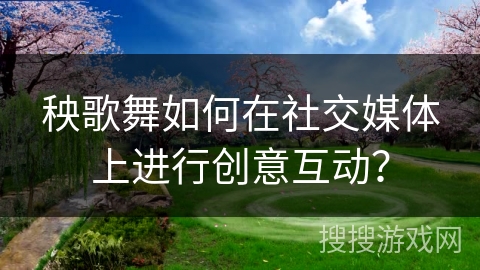 秧歌舞如何在社交媒体上进行创意互动？