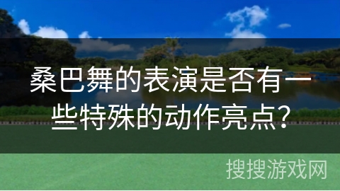 桑巴舞的表演是否有一些特殊的动作亮点？