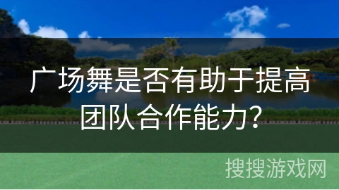 广场舞是否有助于提高团队合作能力？