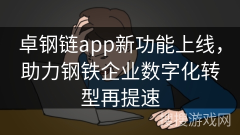卓钢链app新功能上线，助力钢铁企业数字化转型再提速