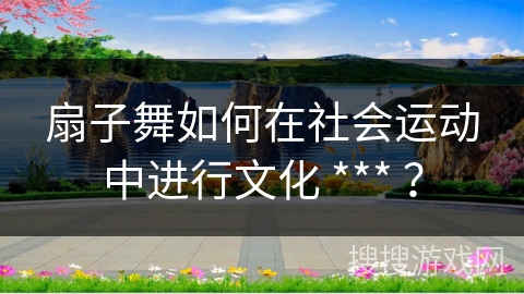扇子舞如何在社会运动中进行文化 *** ？
