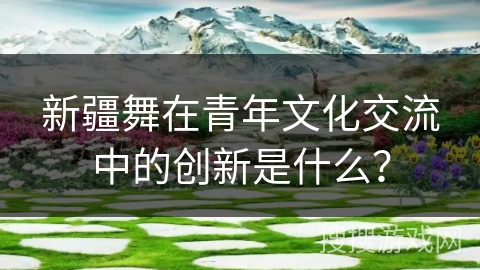 新疆舞在青年文化交流中的创新是什么？