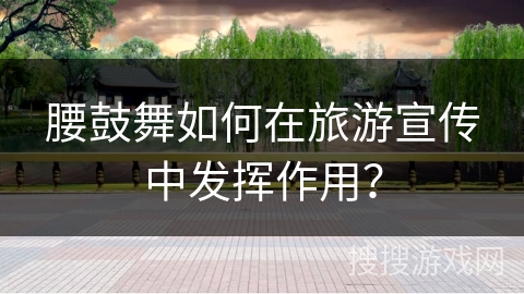 腰鼓舞如何在旅游宣传中发挥作用？