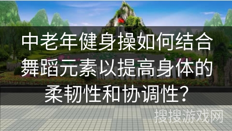 中老年健身操如何结合舞蹈元素以提高身体的柔韧性和协调性？