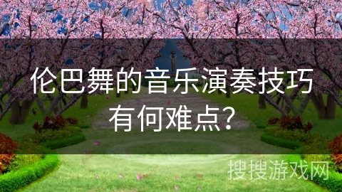 伦巴舞的音乐演奏技巧有何难点？