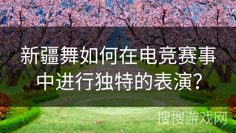 新疆舞如何在电竞赛事中进行独特的表演？