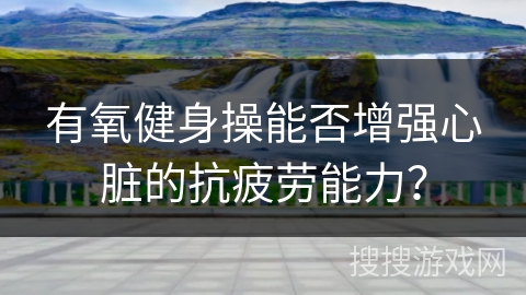 有氧健身操能否增强心脏的抗疲劳能力？