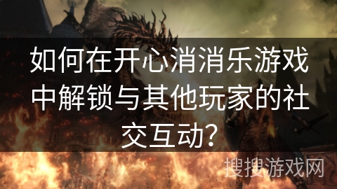如何在开心消消乐游戏中解锁与其他玩家的社交互动？