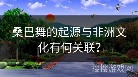桑巴舞的起源与非洲文化有何关联？