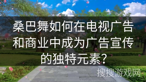 桑巴舞如何在电视广告和商业中成为广告宣传的独特元素？
