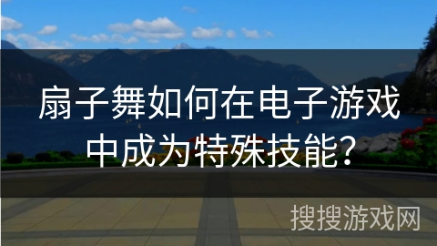 扇子舞如何在电子游戏中成为特殊技能？