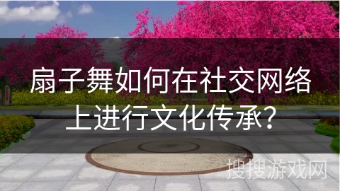 扇子舞如何在社交网络上进行文化传承？