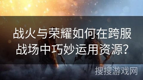 战火与荣耀如何在跨服战场中巧妙运用资源？