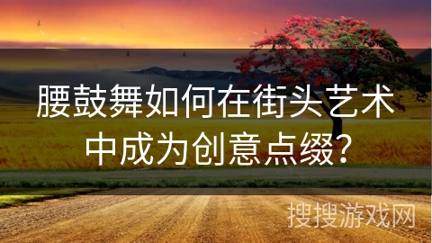 腰鼓舞如何在街头艺术中成为创意点缀？