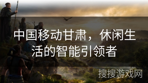 中国移动甘肃，休闲生活的智能引领者