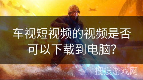 车视短视频的视频是否可以下载到电脑？